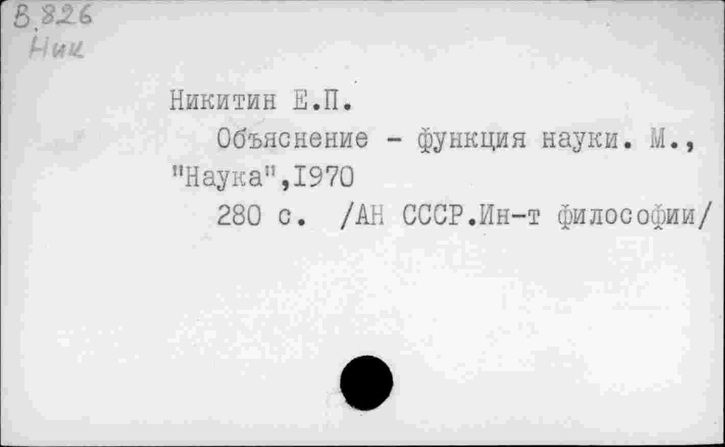 ﻿£>326
Мин
Никитин Е.П.
Объяснение - функция науки. М., "Наука”,1970
280 с. /АН СССР.Ин-т философии/